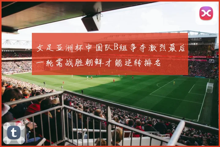 女足亚洲杯中国队B组争夺激烈最后一轮需战胜朝鲜才能逆转排名