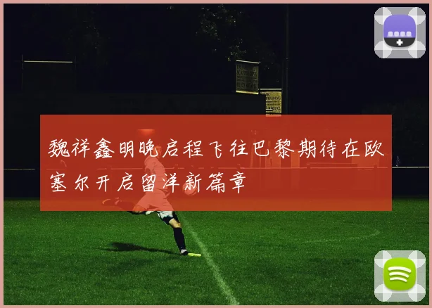 魏祥鑫明晚启程飞往巴黎期待在欧塞尔开启留洋新篇章