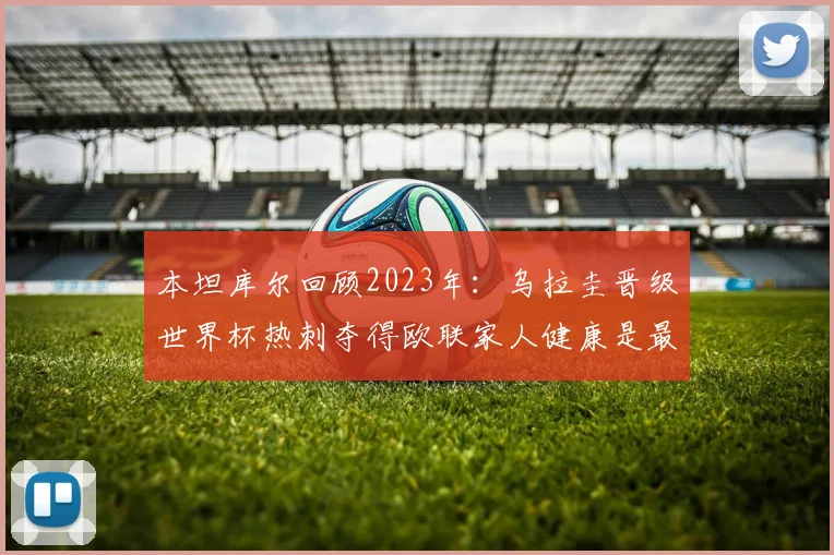 本坦库尔回顾2023年：乌拉圭晋级世界杯热刺夺得欧联家人健康是最大幸福