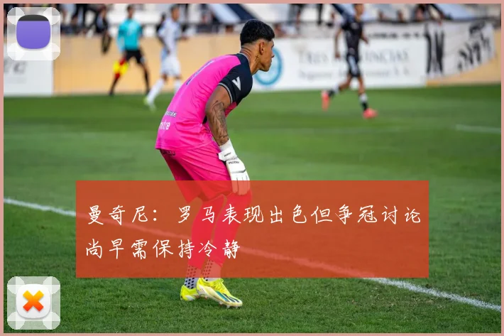曼奇尼：罗马表现出色但争冠讨论尚早需保持冷静
