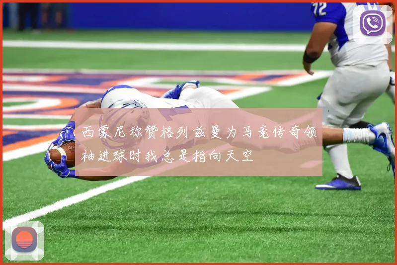 西蒙尼称赞格列兹曼为马竞传奇领袖进球时我总是指向天空