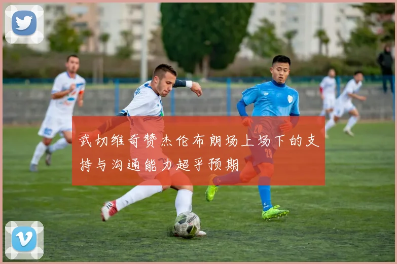 武切维奇赞杰伦布朗场上场下的支持与沟通能力超乎预期
