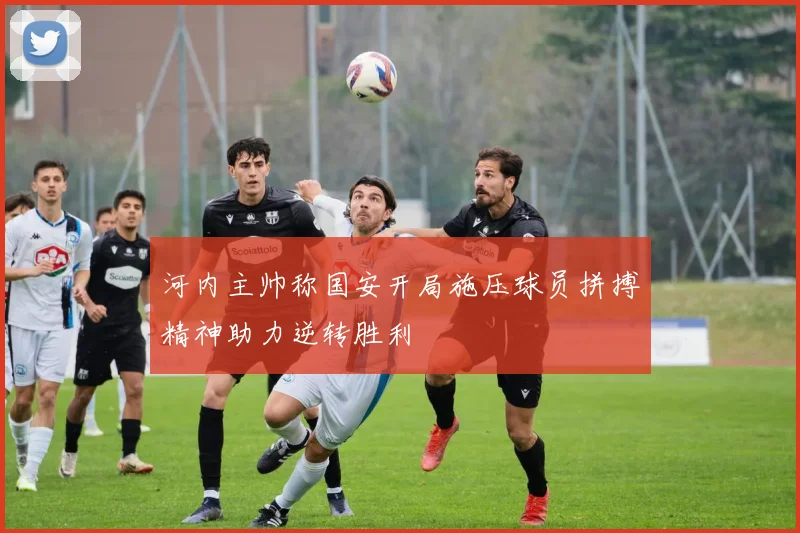 河内主帅称国安开局施压球员拼搏精神助力逆转胜利