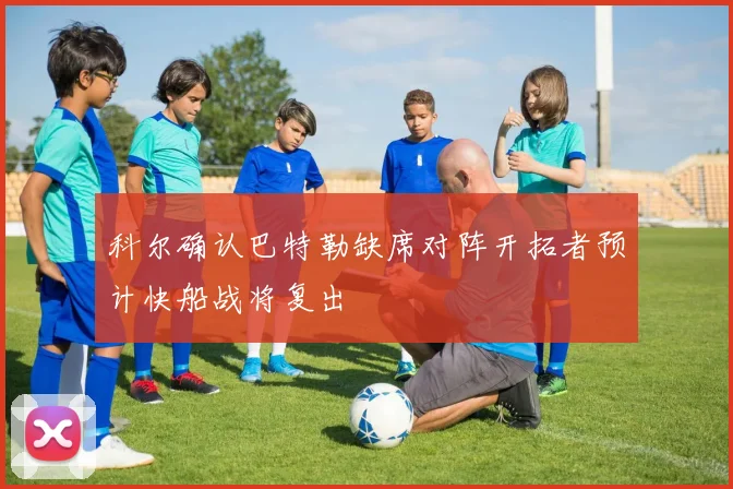 科尔确认巴特勒缺席对阵开拓者预计快船战将复出