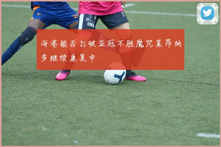 海港能否打破亚冠不胜魔咒莱昂纳多继续康复中
