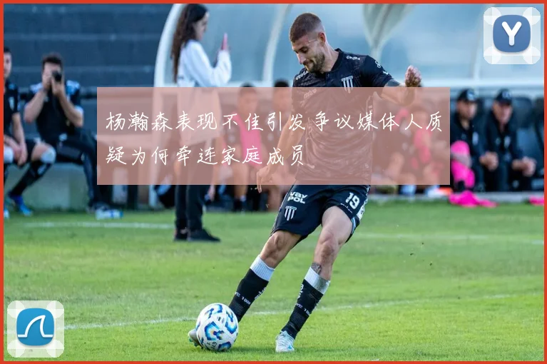 杨瀚森表现不佳引发争议媒体人质疑为何牵连家庭成员