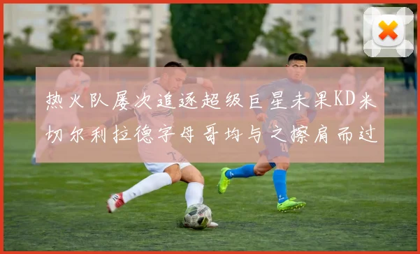 热火队屡次追逐超级巨星未果KD米切尔利拉德字母哥均与之擦肩而过