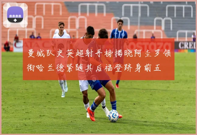 曼城队史英超射手榜揭晓阿圭罗领衔哈兰德紧随其后福登跻身前五