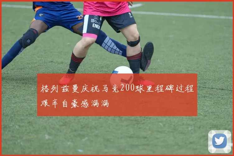 格列兹曼庆祝马竞200球里程碑过程艰辛自豪感满满