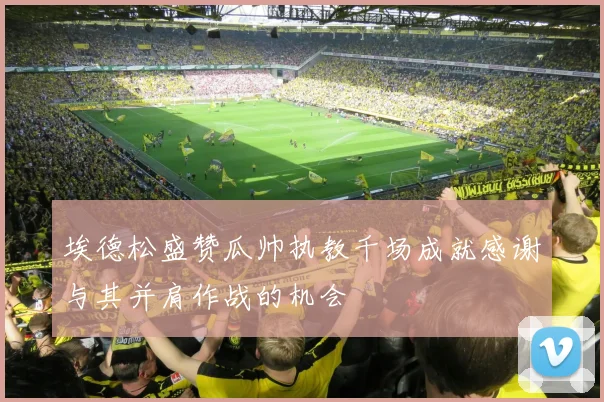 埃德松盛赞瓜帅执教千场成就感谢与其并肩作战的机会
