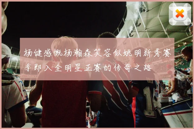 杨健感慨杨瀚森笑容似姚明新秀赛季即入全明星正赛的传奇之路