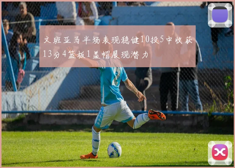 文班亚马半场表现稳健10投5中收获13分4篮板1盖帽展现潜力