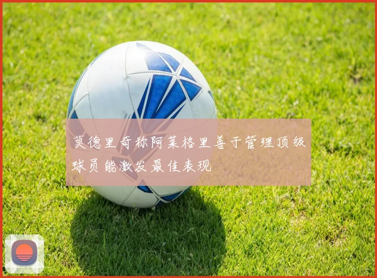 莫德里奇称阿莱格里善于管理顶级球员能激发最佳表现