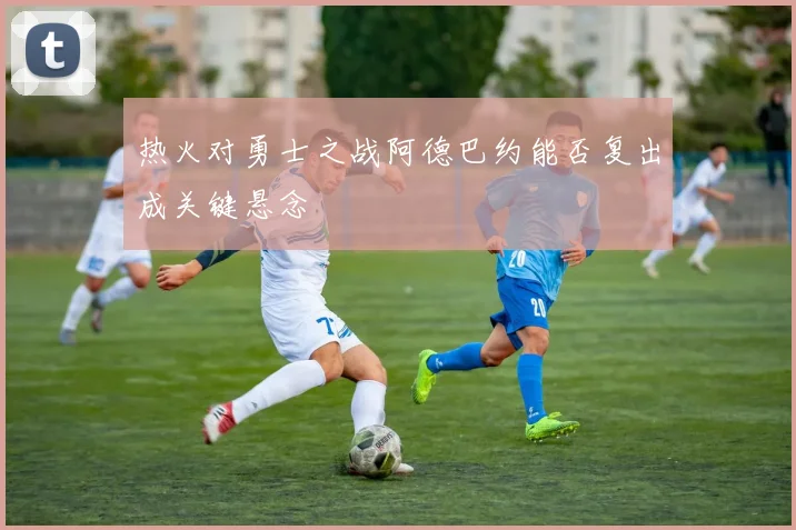热火对勇士之战阿德巴约能否复出成关键悬念