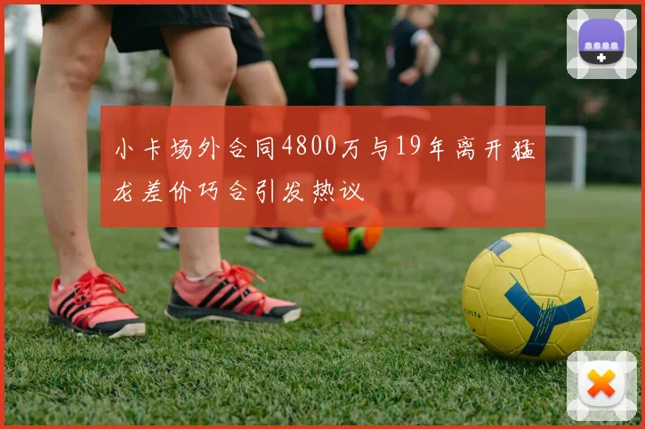 小卡场外合同4800万与19年离开猛龙差价巧合引发热议