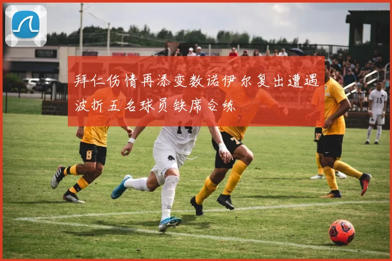 拜仁伤情再添变数诺伊尔复出遭遇波折五名球员缺席合练