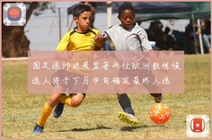 国足选帅进展显著两位欧洲教练候选人将于下月中旬确定最终人选