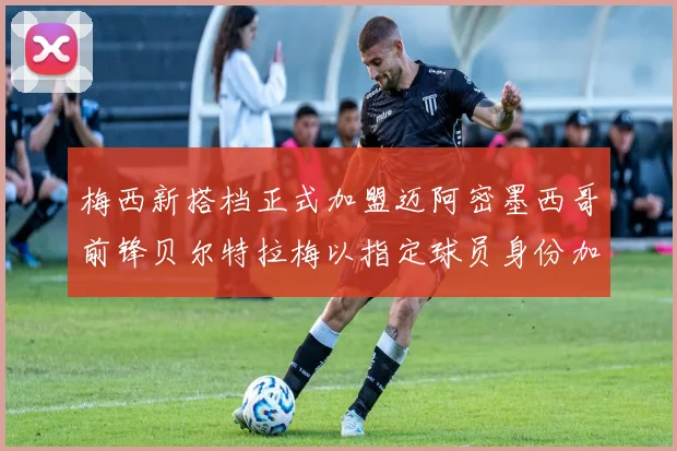 梅西新搭档正式加盟迈阿密墨西哥前锋贝尔特拉梅以指定球员身份加盟