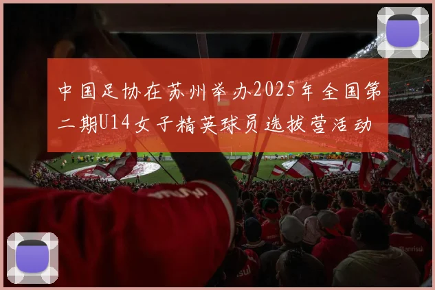 中国足协在苏州举办2025年全国第二期U14女子精英球员选拔营活动