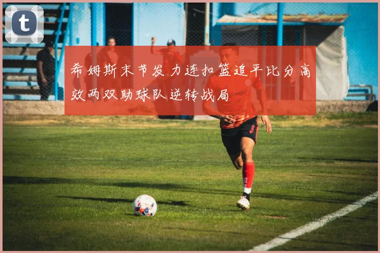 希姆斯末节发力连扣篮追平比分高效两双助球队逆转战局