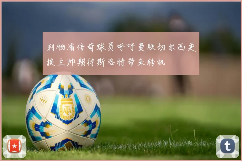 利物浦传奇球员呼吁曼联切尔西更换主帅期待斯洛特带来转机