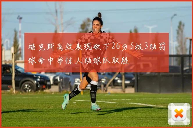 福克斯高效表现砍下26分5板3助罚球命中率惊人助球队取胜
