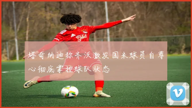 塔奇纳迪称齐沃激发国米球员自尊心彻底掌控球队状态