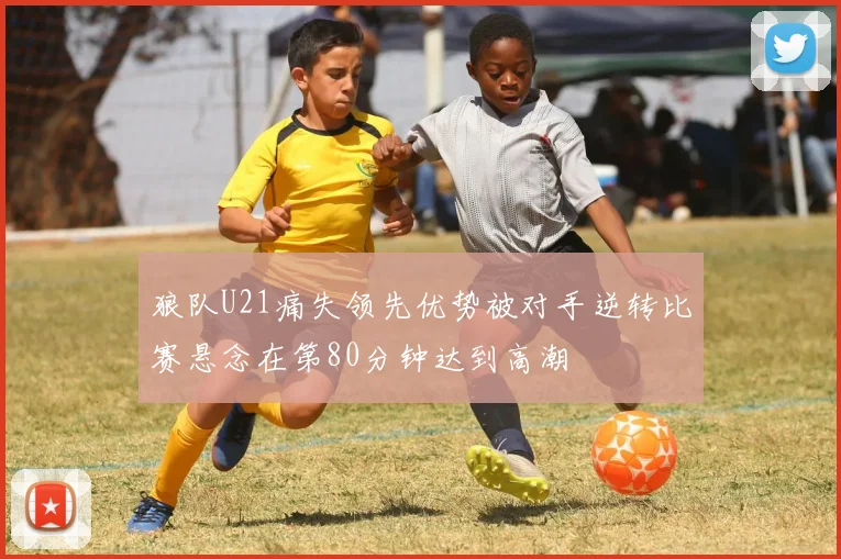 狼队U21痛失领先优势被对手逆转比赛悬念在第80分钟达到高潮