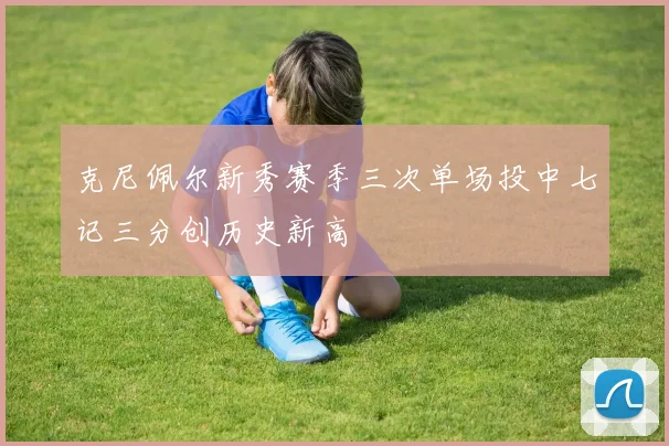 克尼佩尔新秀赛季三次单场投中七记三分创历史新高