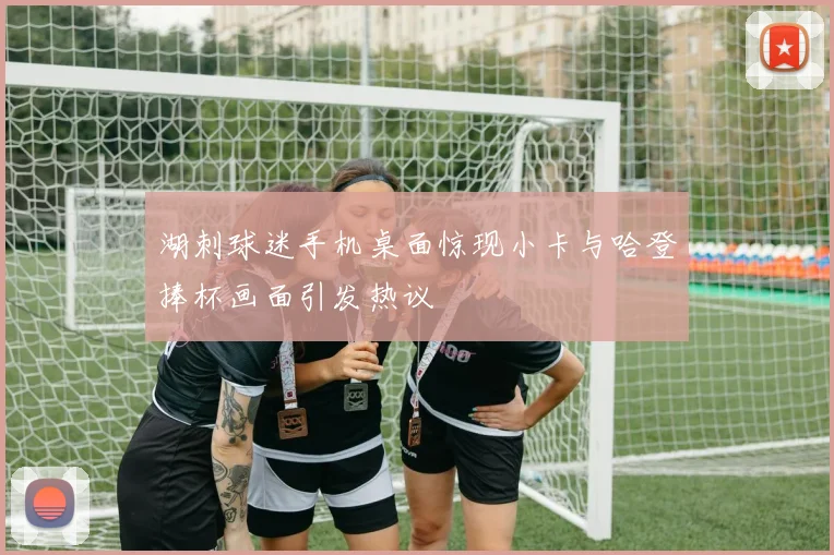 湖刺球迷手机桌面惊现小卡与哈登捧杯画面引发热议
