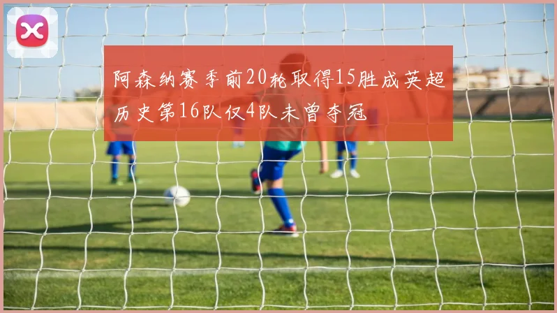 阿森纳赛季前20轮取得15胜成英超历史第16队仅4队未曾夺冠