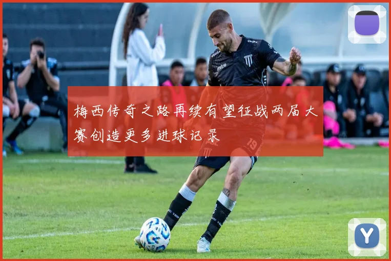 梅西传奇之路再续有望征战两届大赛创造更多进球记录