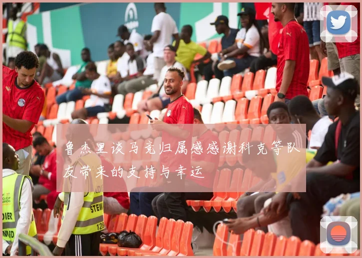 鲁杰里谈马竞归属感感谢科克等队友带来的支持与幸运