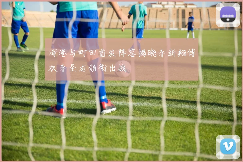 海港与町田首发阵容揭晓李新翔傅欢李圣龙领衔出战